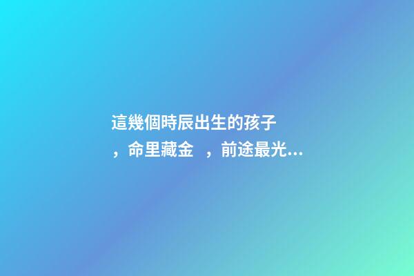 這幾個時辰出生的孩子，命里藏金，前途最光明！